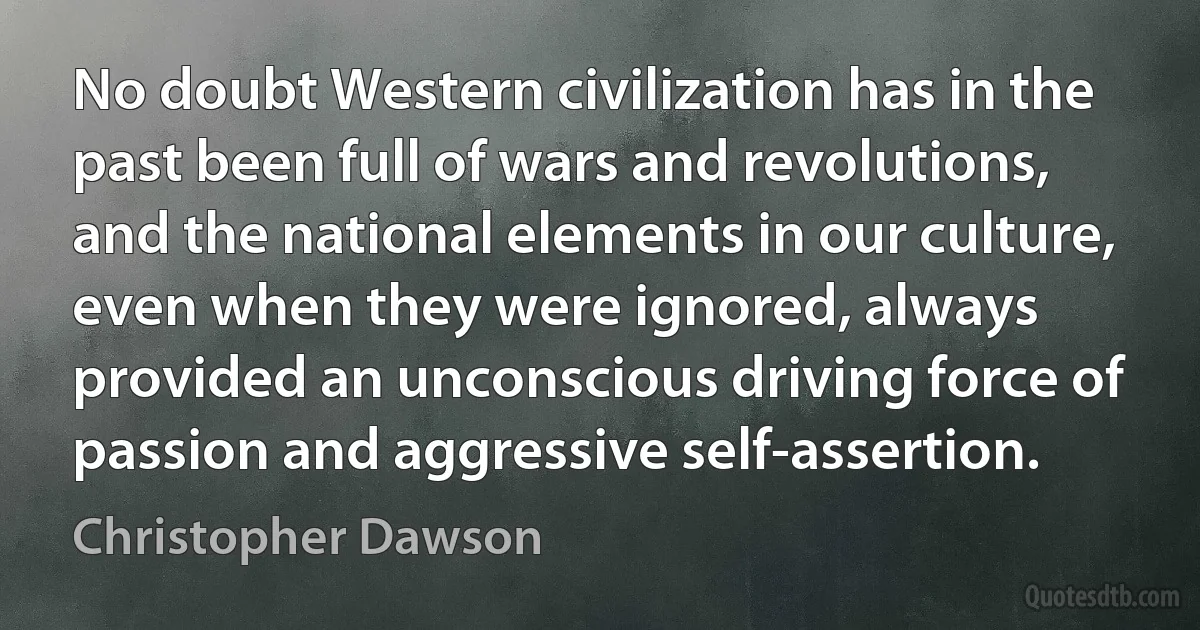 No doubt Western civilization has in the past been full of wars and revolutions, and the national elements in our culture, even when they were ignored, always provided an unconscious driving force of passion and aggressive self-assertion. (Christopher Dawson)