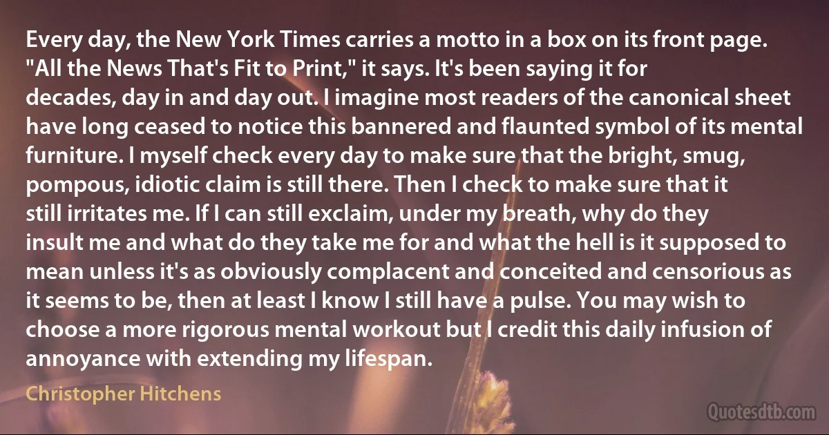 Every day, the New York Times carries a motto in a box on its front page. "All the News That's Fit to Print," it says. It's been saying it for decades, day in and day out. I imagine most readers of the canonical sheet have long ceased to notice this bannered and flaunted symbol of its mental furniture. I myself check every day to make sure that the bright, smug, pompous, idiotic claim is still there. Then I check to make sure that it still irritates me. If I can still exclaim, under my breath, why do they insult me and what do they take me for and what the hell is it supposed to mean unless it's as obviously complacent and conceited and censorious as it seems to be, then at least I know I still have a pulse. You may wish to choose a more rigorous mental workout but I credit this daily infusion of annoyance with extending my lifespan. (Christopher Hitchens)