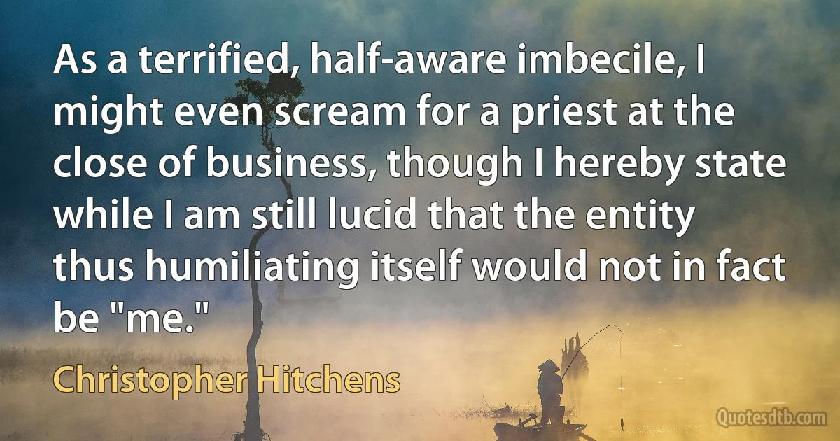 As a terrified, half-aware imbecile, I might even scream for a priest at the close of business, though I hereby state while I am still lucid that the entity thus humiliating itself would not in fact be "me." (Christopher Hitchens)