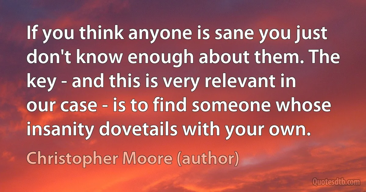 If you think anyone is sane you just don't know enough about them. The key - and this is very relevant in our case - is to find someone whose insanity dovetails with your own. (Christopher Moore (author))