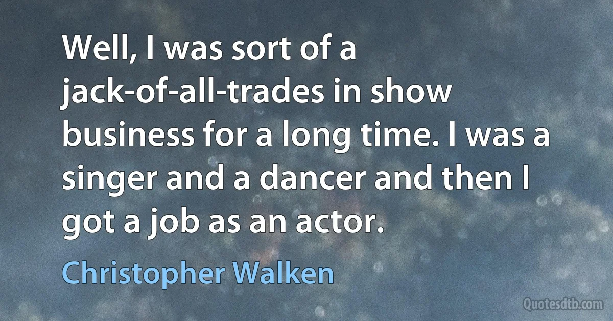 Well, I was sort of a jack-of-all-trades in show business for a long time. I was a singer and a dancer and then I got a job as an actor. (Christopher Walken)