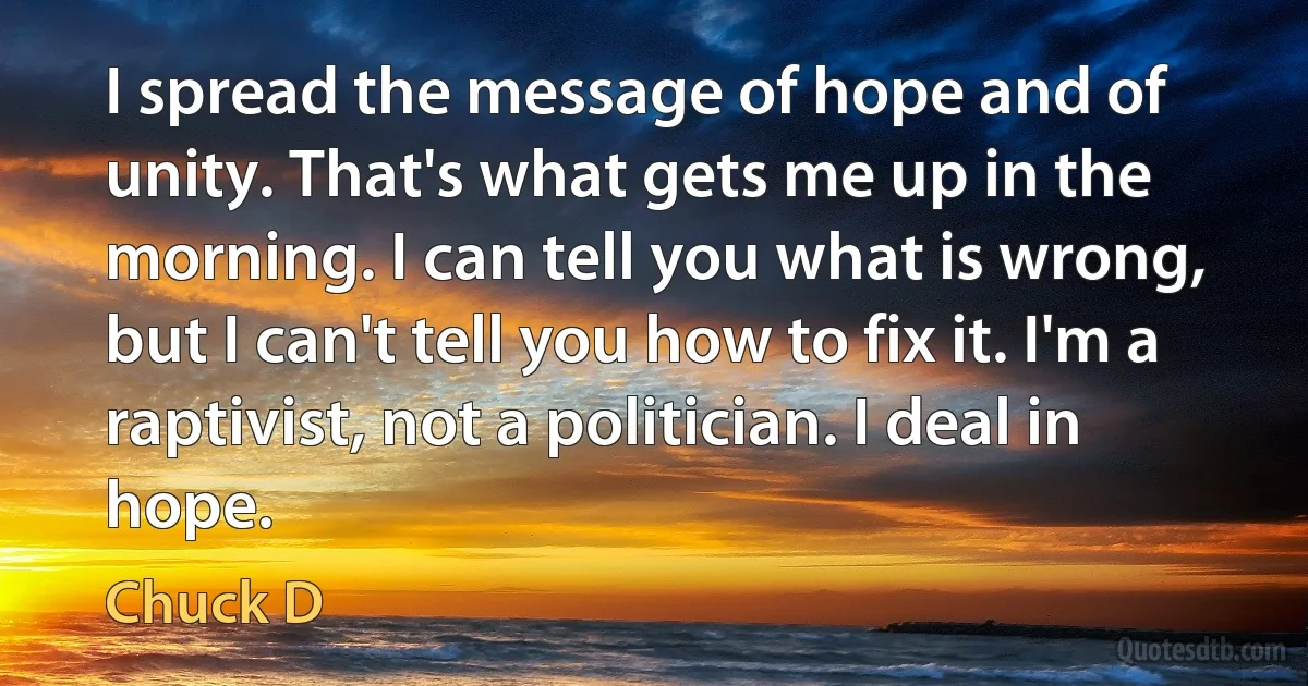 I spread the message of hope and of unity. That's what gets me up in the morning. I can tell you what is wrong, but I can't tell you how to fix it. I'm a raptivist, not a politician. I deal in hope. (Chuck D)