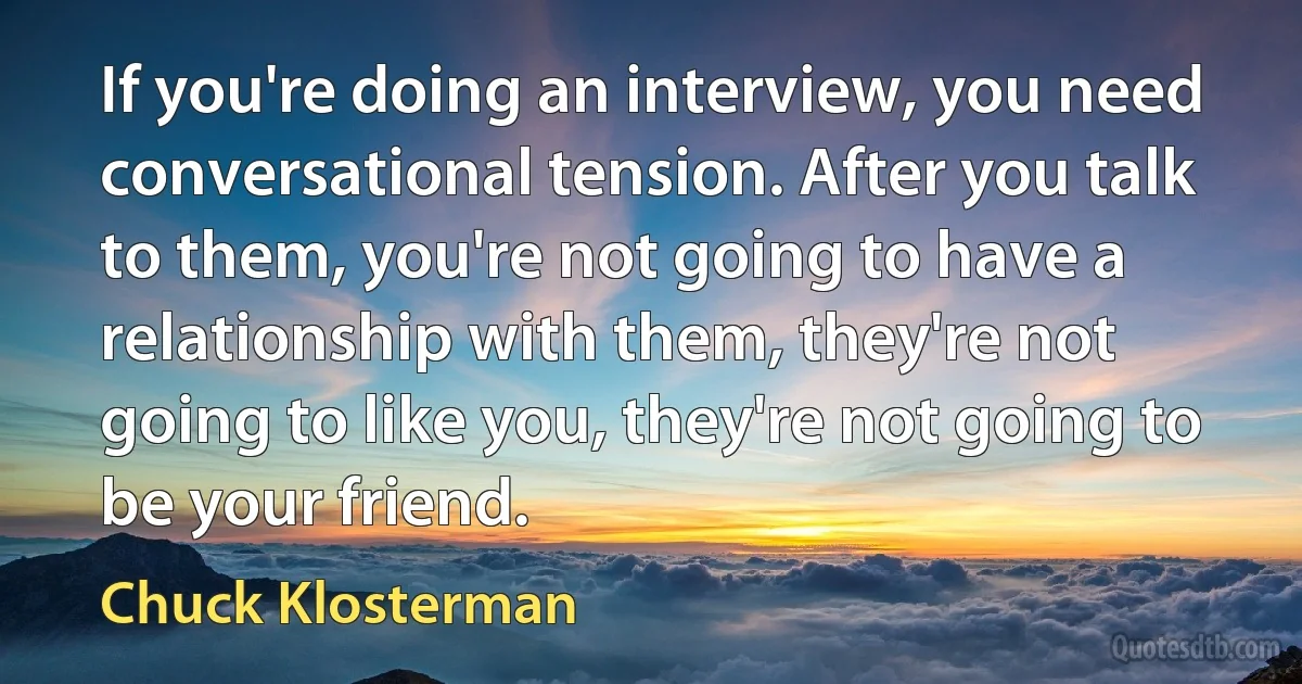 If you're doing an interview, you need conversational tension. After you talk to them, you're not going to have a relationship with them, they're not going to like you, they're not going to be your friend. (Chuck Klosterman)