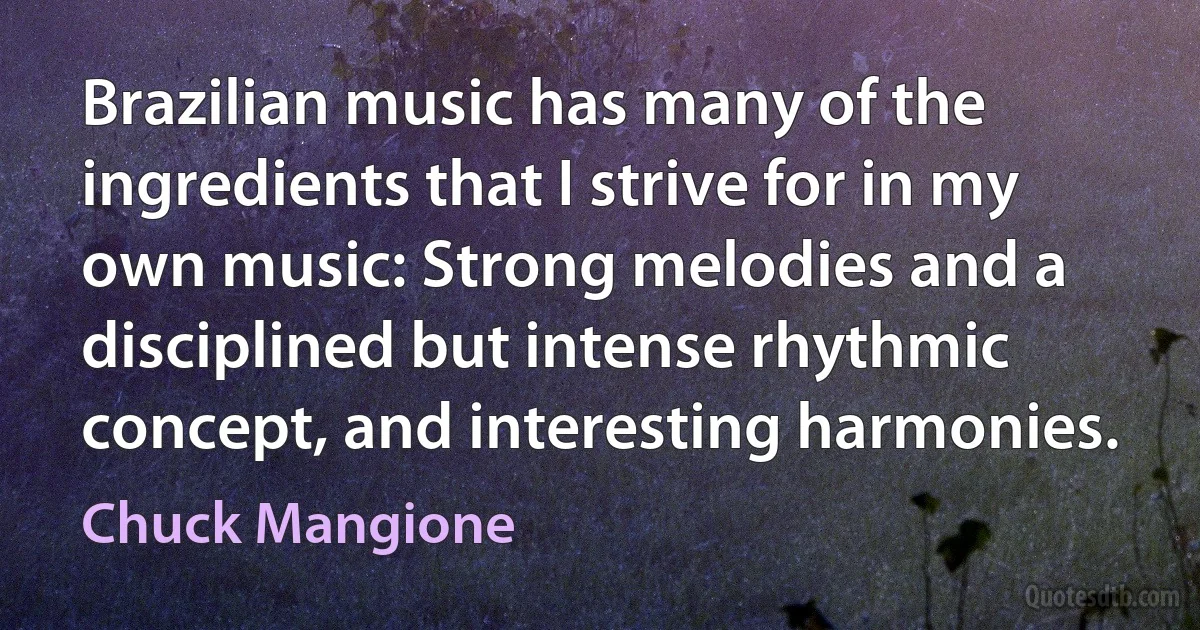 Brazilian music has many of the ingredients that I strive for in my own music: Strong melodies and a disciplined but intense rhythmic concept, and interesting harmonies. (Chuck Mangione)