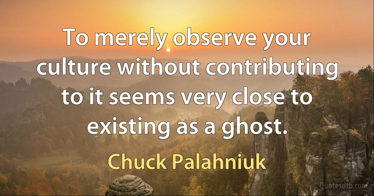 To merely observe your culture without contributing to it seems very close to existing as a ghost. (Chuck Palahniuk)