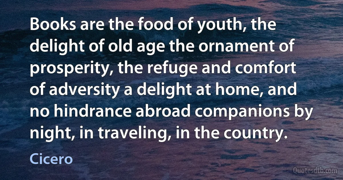 Books are the food of youth, the delight of old age the ornament of prosperity, the refuge and comfort of adversity a delight at home, and no hindrance abroad companions by night, in traveling, in the country. (Cicero)