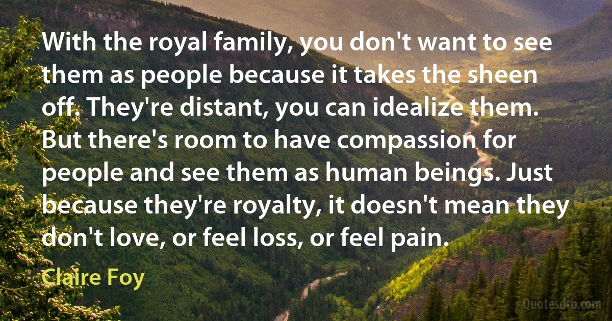 With the royal family, you don't want to see them as people because it takes the sheen off. They're distant, you can idealize them. But there's room to have compassion for people and see them as human beings. Just because they're royalty, it doesn't mean they don't love, or feel loss, or feel pain. (Claire Foy)