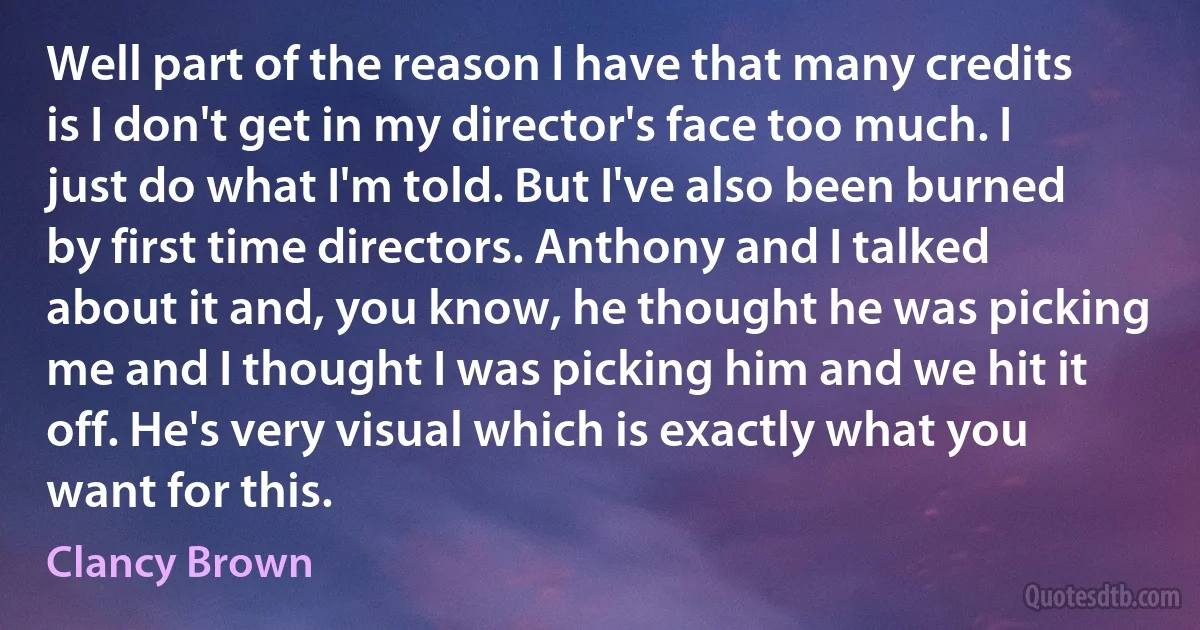 Well part of the reason I have that many credits is I don't get in my director's face too much. I just do what I'm told. But I've also been burned by first time directors. Anthony and I talked about it and, you know, he thought he was picking me and I thought I was picking him and we hit it off. He's very visual which is exactly what you want for this. (Clancy Brown)