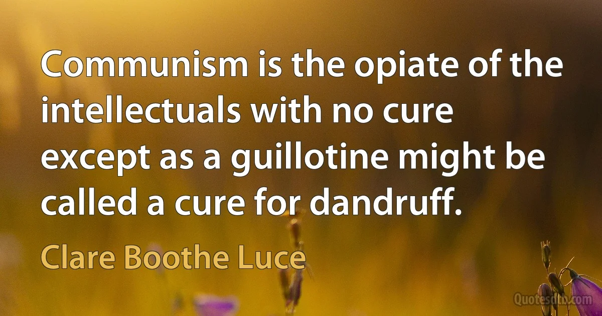 Communism is the opiate of the intellectuals with no cure except as a guillotine might be called a cure for dandruff. (Clare Boothe Luce)