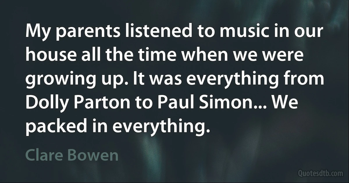 My parents listened to music in our house all the time when we were growing up. It was everything from Dolly Parton to Paul Simon... We packed in everything. (Clare Bowen)