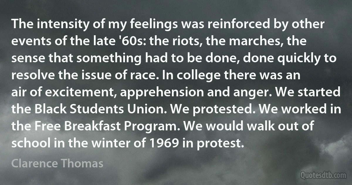 The intensity of my feelings was reinforced by other events of the late '60s: the riots, the marches, the sense that something had to be done, done quickly to resolve the issue of race. In college there was an air of excitement, apprehension and anger. We started the Black Students Union. We protested. We worked in the Free Breakfast Program. We would walk out of school in the winter of 1969 in protest. (Clarence Thomas)