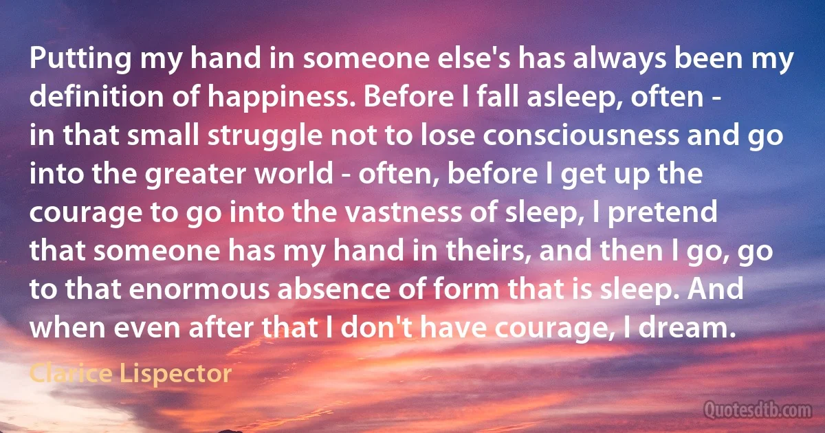 Putting my hand in someone else's has always been my definition of happiness. Before I fall asleep, often - in that small struggle not to lose consciousness and go into the greater world - often, before I get up the courage to go into the vastness of sleep, I pretend that someone has my hand in theirs, and then I go, go to that enormous absence of form that is sleep. And when even after that I don't have courage, I dream. (Clarice Lispector)