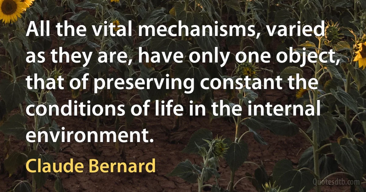 All the vital mechanisms, varied as they are, have only one object, that of preserving constant the conditions of life in the internal environment. (Claude Bernard)