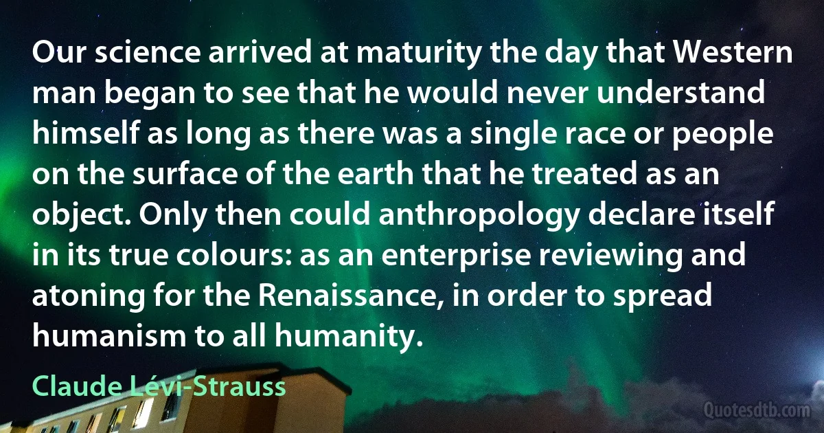 Our science arrived at maturity the day that Western man began to see that he would never understand himself as long as there was a single race or people on the surface of the earth that he treated as an object. Only then could anthropology declare itself in its true colours: as an enterprise reviewing and atoning for the Renaissance, in order to spread humanism to all humanity. (Claude Lévi-Strauss)