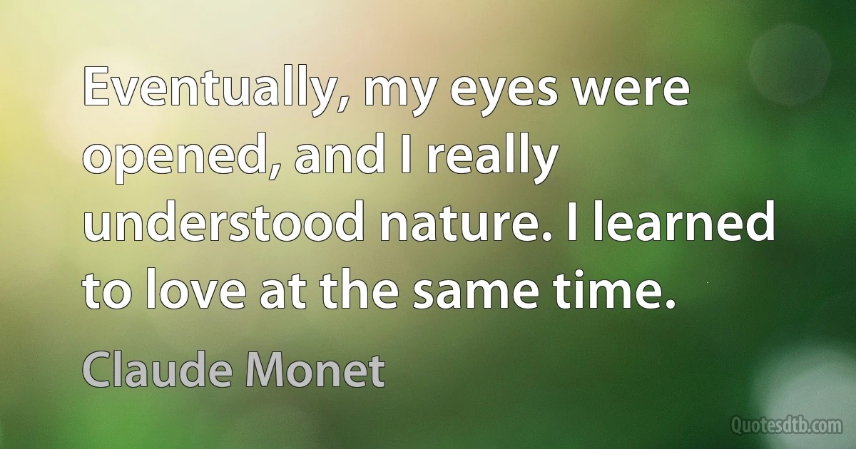 Eventually, my eyes were opened, and I really understood nature. I learned to love at the same time. (Claude Monet)