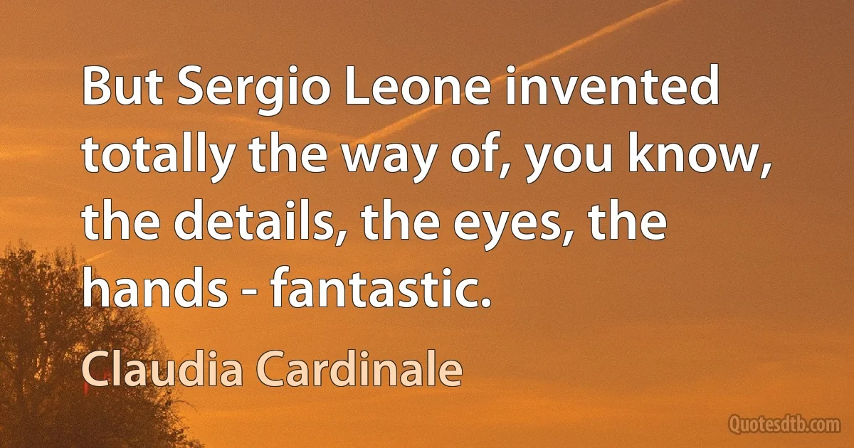 But Sergio Leone invented totally the way of, you know, the details, the eyes, the hands - fantastic. (Claudia Cardinale)