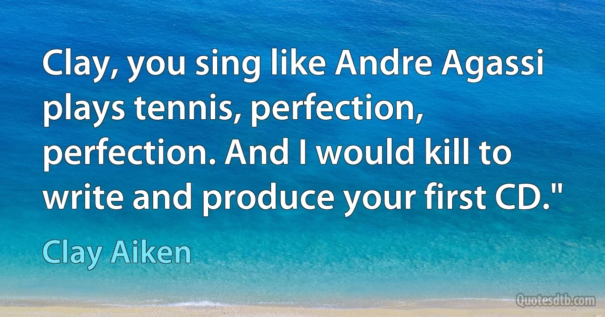 Clay, you sing like Andre Agassi plays tennis, perfection, perfection. And I would kill to write and produce your first CD." (Clay Aiken)