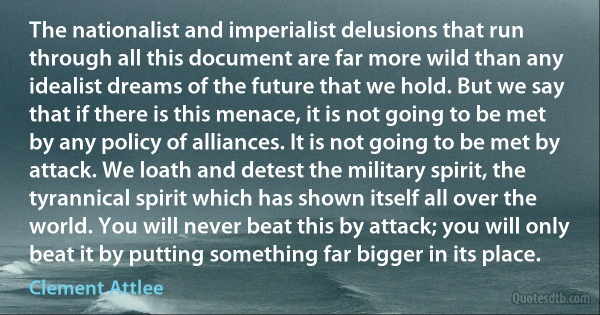 The nationalist and imperialist delusions that run through all this document are far more wild than any idealist dreams of the future that we hold. But we say that if there is this menace, it is not going to be met by any policy of alliances. It is not going to be met by attack. We loath and detest the military spirit, the tyrannical spirit which has shown itself all over the world. You will never beat this by attack; you will only beat it by putting something far bigger in its place. (Clement Attlee)