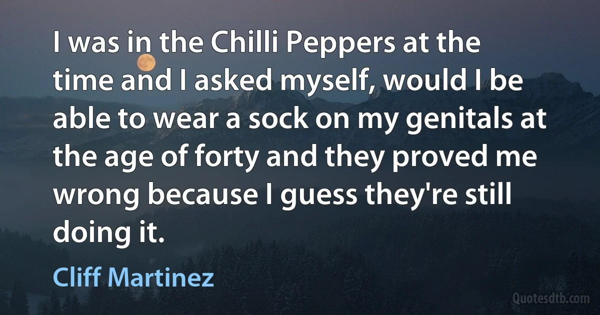 I was in the Chilli Peppers at the time and I asked myself, would I be able to wear a sock on my genitals at the age of forty and they proved me wrong because I guess they're still doing it. (Cliff Martinez)