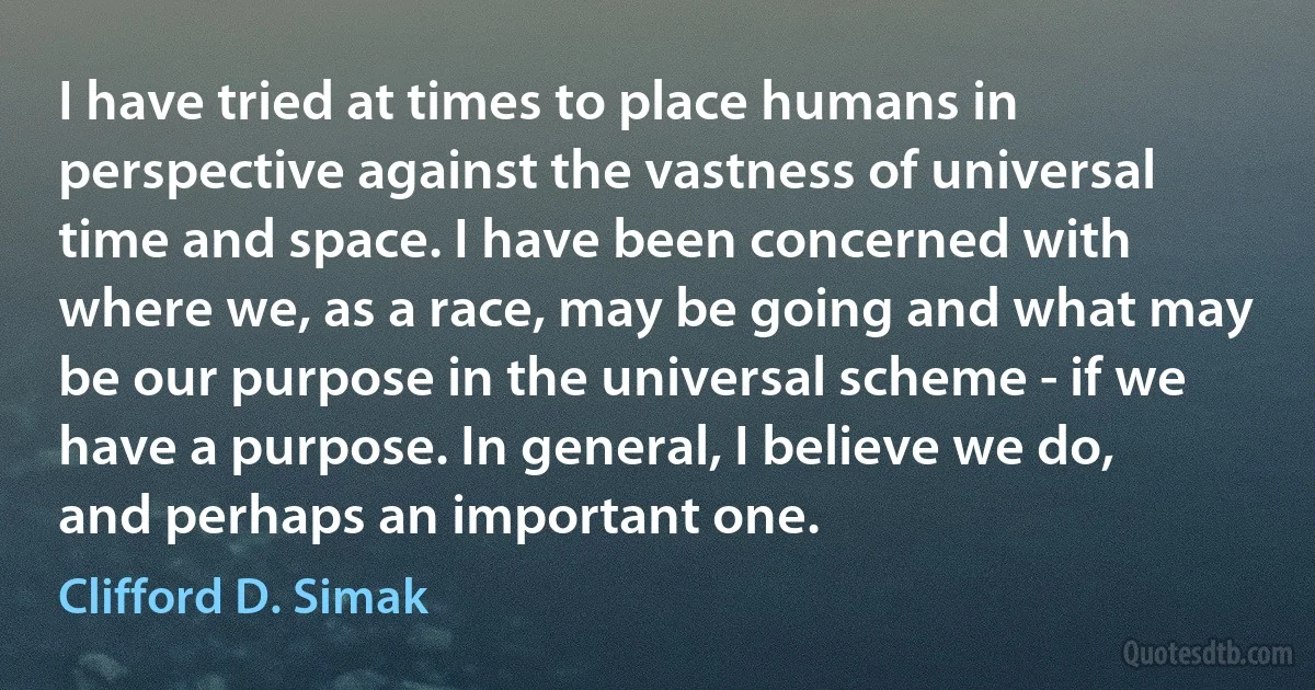 I have tried at times to place humans in perspective against the vastness of universal time and space. I have been concerned with where we, as a race, may be going and what may be our purpose in the universal scheme - if we have a purpose. In general, I believe we do, and perhaps an important one. (Clifford D. Simak)