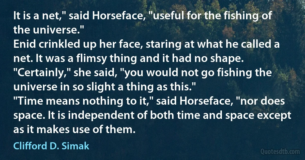 It is a net," said Horseface, "useful for the fishing of the universe."
Enid crinkled up her face, staring at what he called a net. It was a flimsy thing and it had no shape.
"Certainly," she said, "you would not go fishing the universe in so slight a thing as this."
"Time means nothing to it," said Horseface, "nor does space. It is independent of both time and space except as it makes use of them. (Clifford D. Simak)