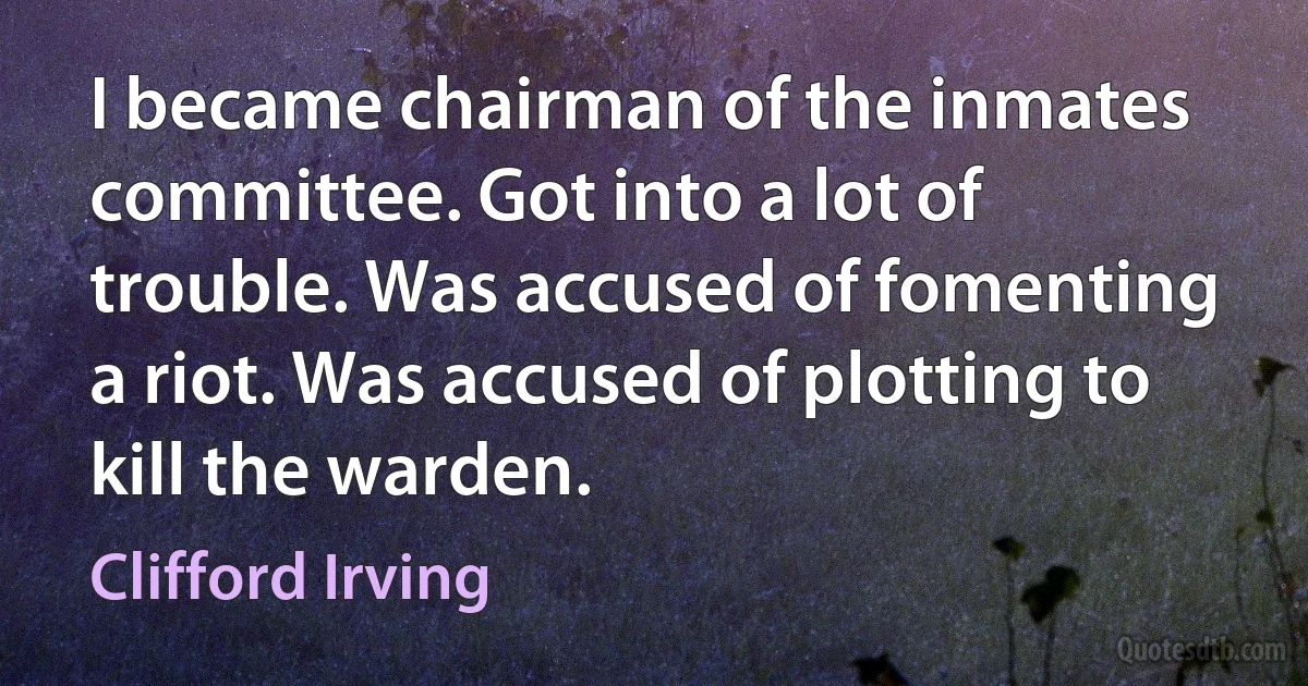 I became chairman of the inmates committee. Got into a lot of trouble. Was accused of fomenting a riot. Was accused of plotting to kill the warden. (Clifford Irving)