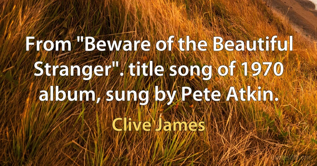 From "Beware of the Beautiful Stranger". title song of 1970 album, sung by Pete Atkin. (Clive James)