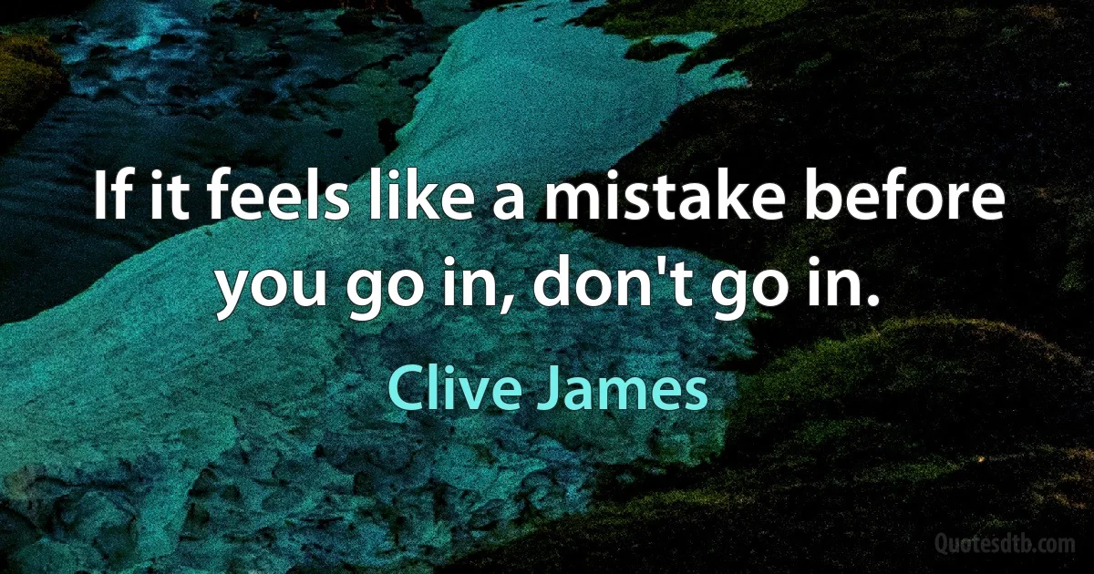 If it feels like a mistake before you go in, don't go in. (Clive James)