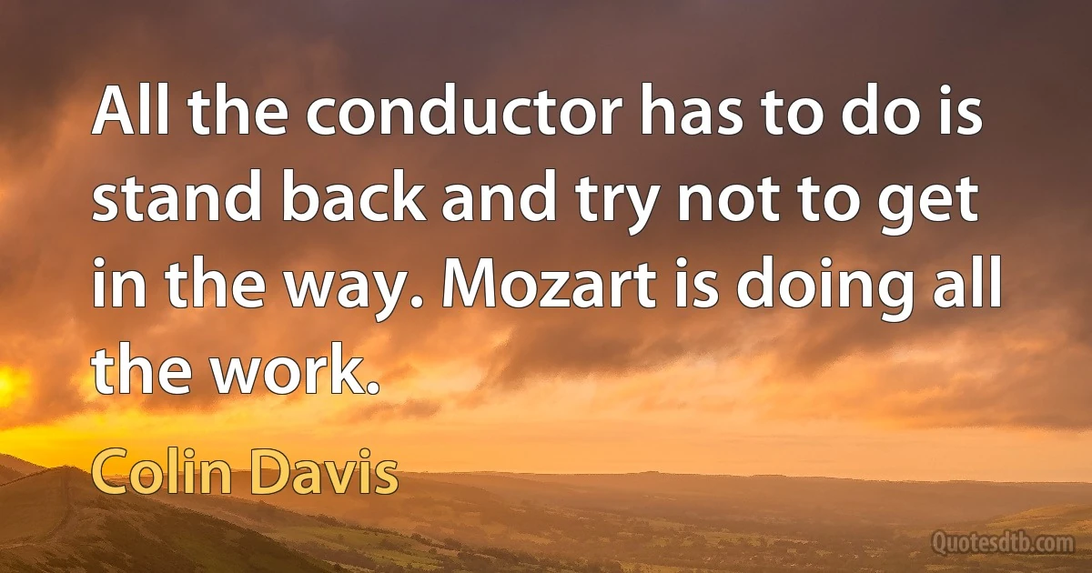 All the conductor has to do is stand back and try not to get in the way. Mozart is doing all the work. (Colin Davis)