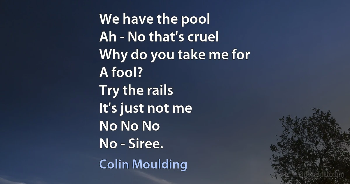 We have the pool
Ah - No that's cruel
Why do you take me for
A fool?
Try the rails
It's just not me
No No No
No - Siree. (Colin Moulding)