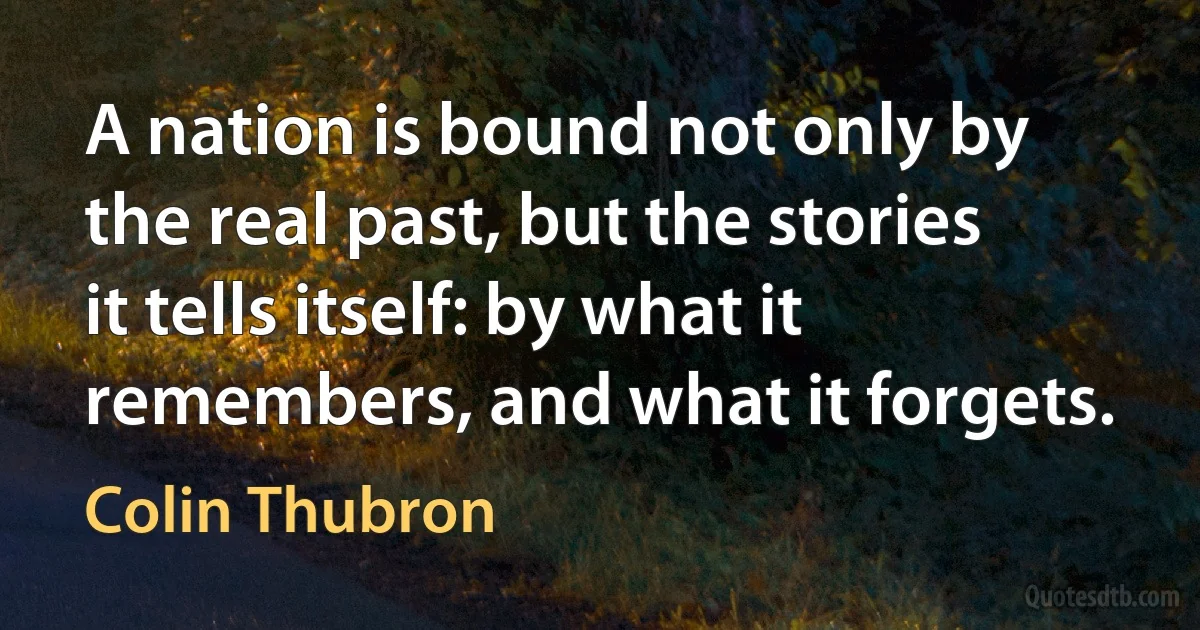 A nation is bound not only by the real past, but the stories it tells itself: by what it remembers, and what it forgets. (Colin Thubron)