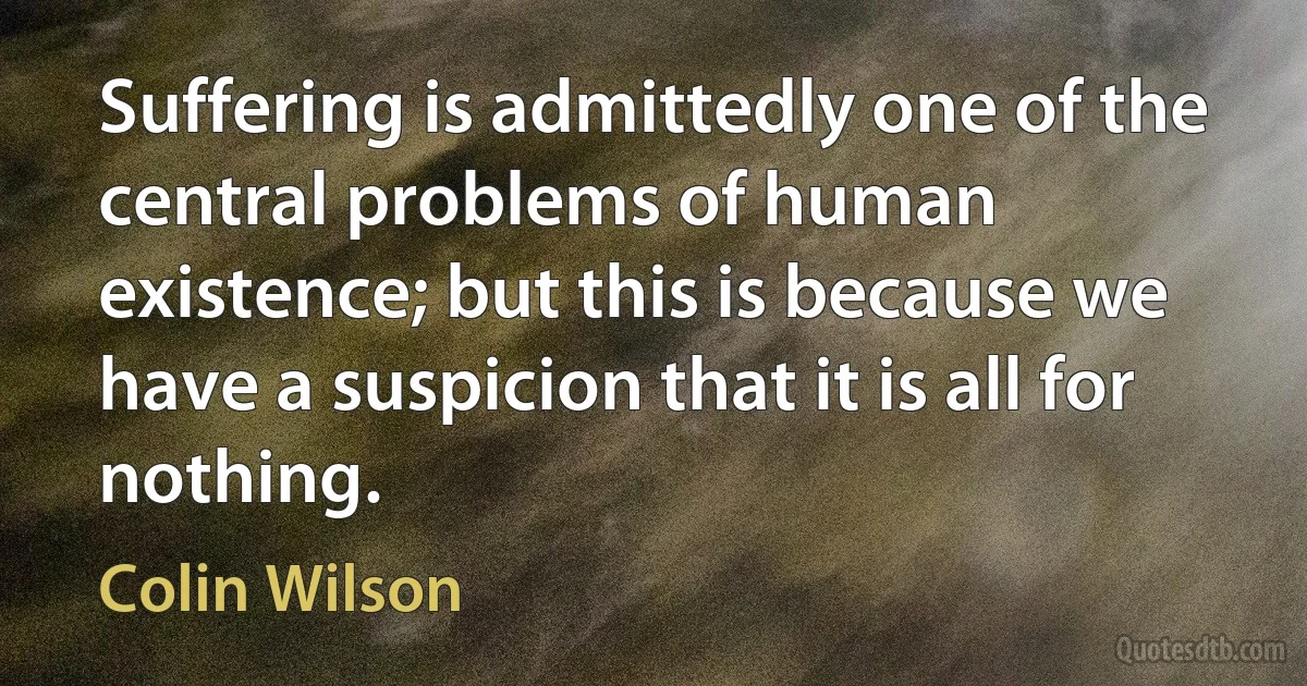 Suffering is admittedly one of the central problems of human existence; but this is because we have a suspicion that it is all for nothing. (Colin Wilson)