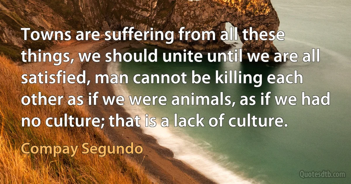 Towns are suffering from all these things, we should unite until we are all satisfied, man cannot be killing each other as if we were animals, as if we had no culture; that is a lack of culture. (Compay Segundo)