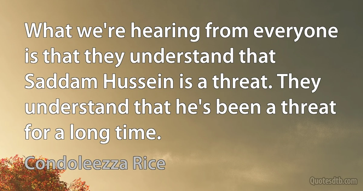 What we're hearing from everyone is that they understand that Saddam Hussein is a threat. They understand that he's been a threat for a long time. (Condoleezza Rice)