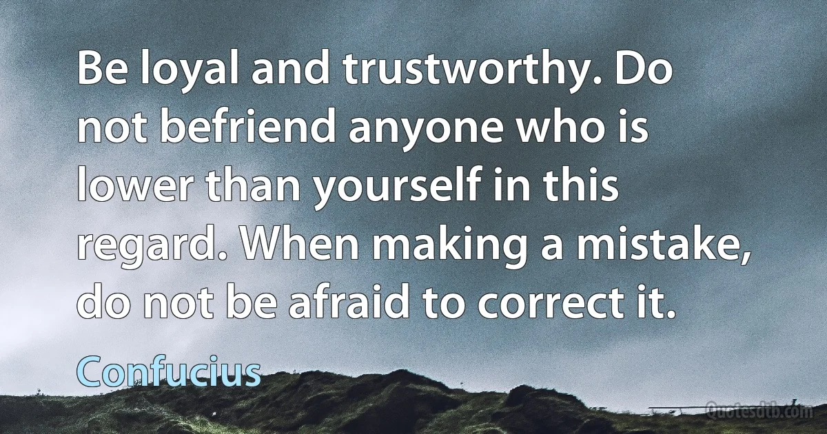 Be loyal and trustworthy. Do not befriend anyone who is lower than yourself in this regard. When making a mistake, do not be afraid to correct it. (Confucius)