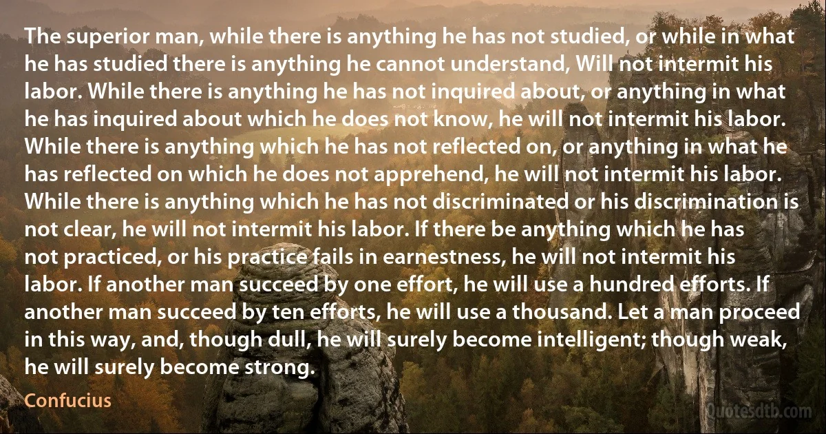 The superior man, while there is anything he has not studied, or while in what he has studied there is anything he cannot understand, Will not intermit his labor. While there is anything he has not inquired about, or anything in what he has inquired about which he does not know, he will not intermit his labor. While there is anything which he has not reflected on, or anything in what he has reflected on which he does not apprehend, he will not intermit his labor. While there is anything which he has not discriminated or his discrimination is not clear, he will not intermit his labor. If there be anything which he has not practiced, or his practice fails in earnestness, he will not intermit his labor. If another man succeed by one effort, he will use a hundred efforts. If another man succeed by ten efforts, he will use a thousand. Let a man proceed in this way, and, though dull, he will surely become intelligent; though weak, he will surely become strong. (Confucius)