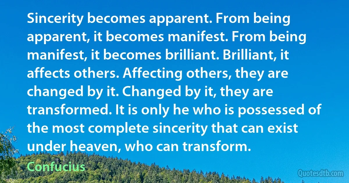 Sincerity becomes apparent. From being apparent, it becomes manifest. From being manifest, it becomes brilliant. Brilliant, it affects others. Affecting others, they are changed by it. Changed by it, they are transformed. It is only he who is possessed of the most complete sincerity that can exist under heaven, who can transform. (Confucius)