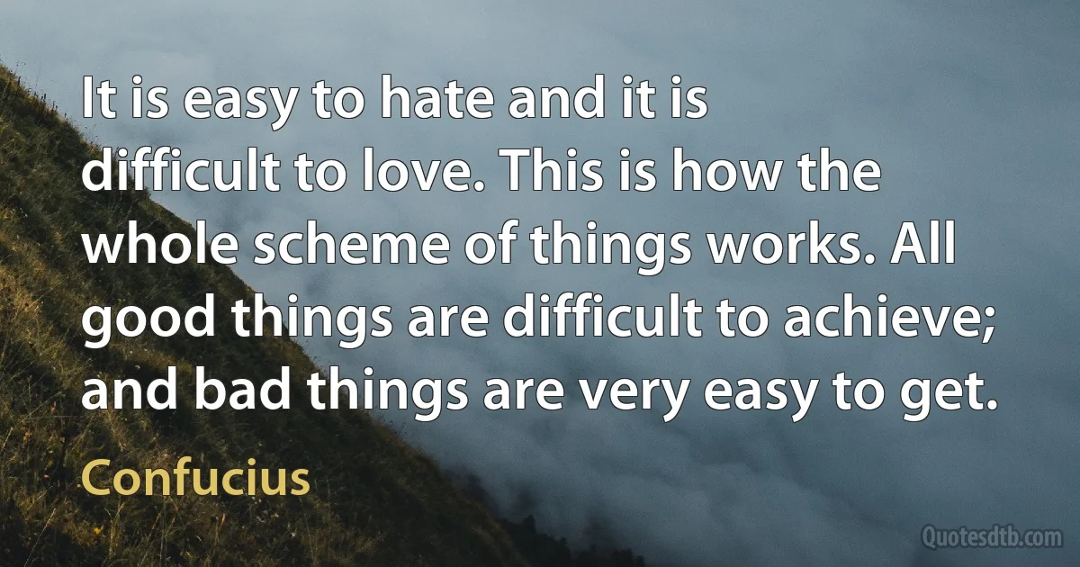 It is easy to hate and it is difficult to love. This is how the whole scheme of things works. All good things are difficult to achieve; and bad things are very easy to get. (Confucius)