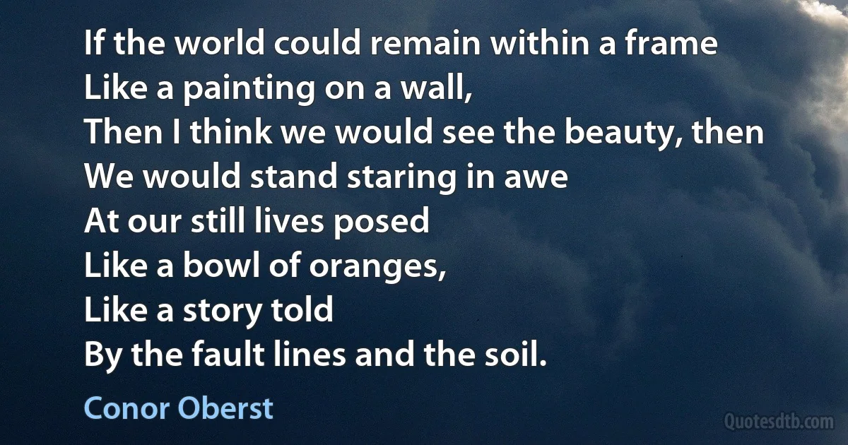 If the world could remain within a frame
Like a painting on a wall,
Then I think we would see the beauty, then
We would stand staring in awe
At our still lives posed
Like a bowl of oranges,
Like a story told
By the fault lines and the soil. (Conor Oberst)