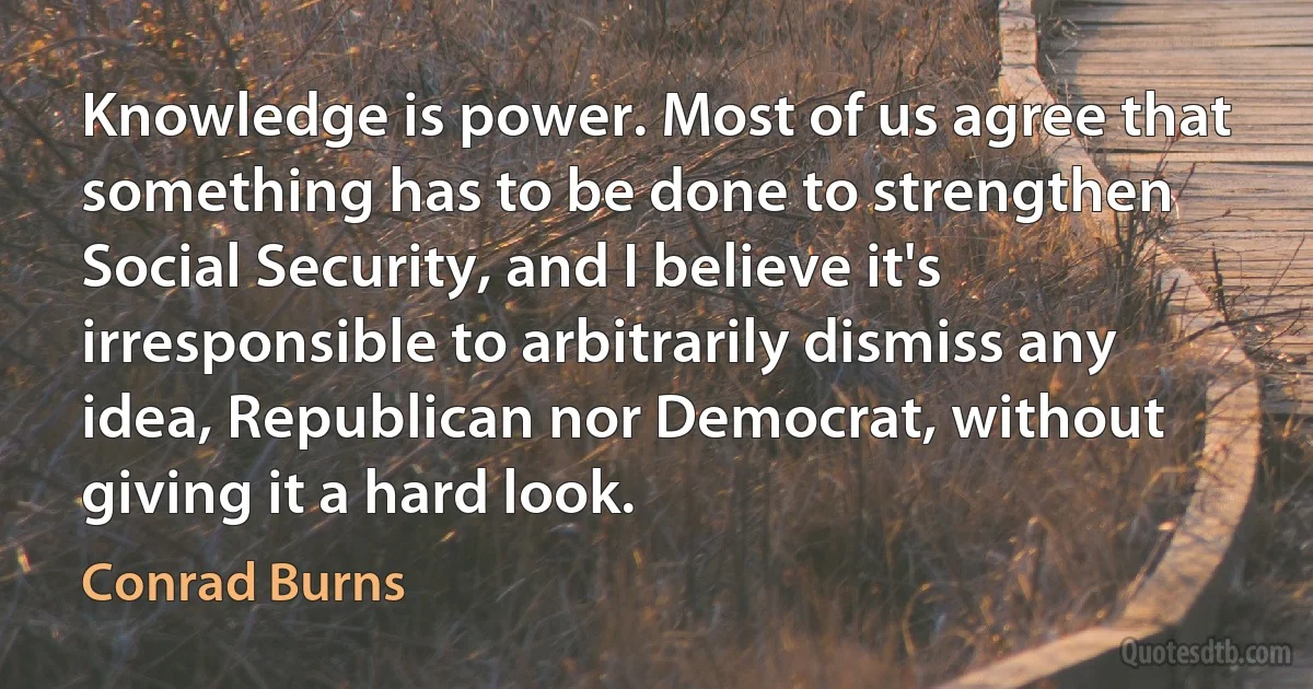 Knowledge is power. Most of us agree that something has to be done to strengthen Social Security, and I believe it's irresponsible to arbitrarily dismiss any idea, Republican nor Democrat, without giving it a hard look. (Conrad Burns)