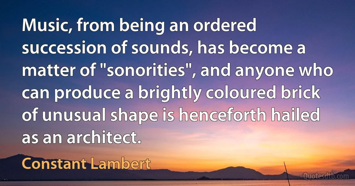 Music, from being an ordered succession of sounds, has become a matter of "sonorities", and anyone who can produce a brightly coloured brick of unusual shape is henceforth hailed as an architect. (Constant Lambert)