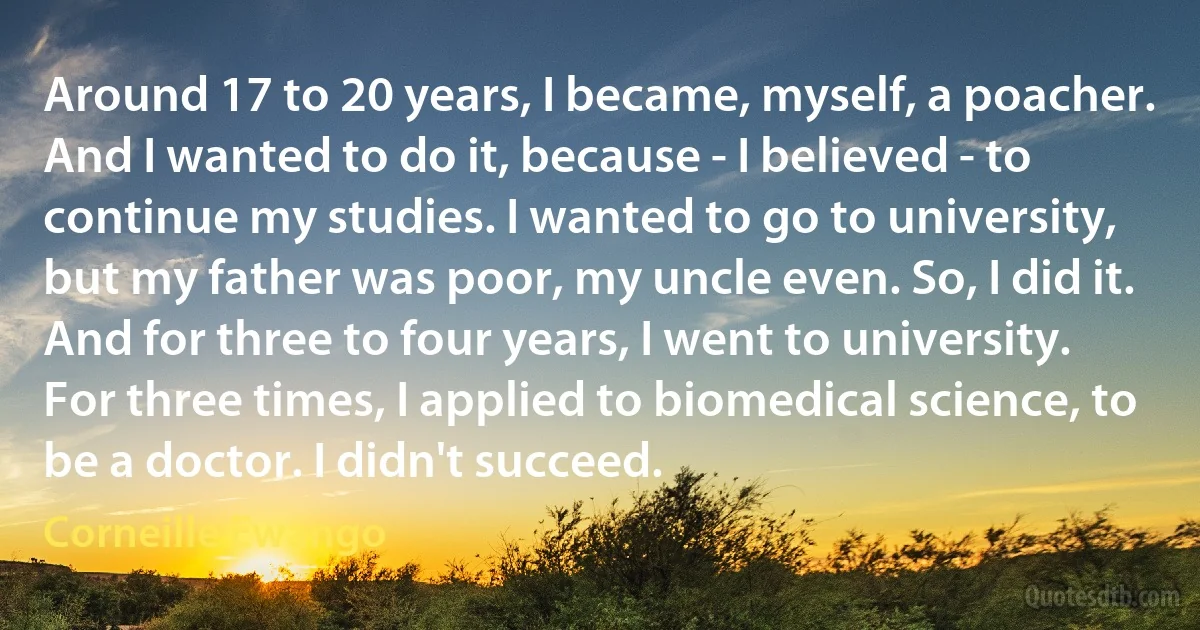 Around 17 to 20 years, I became, myself, a poacher. And I wanted to do it, because - I believed - to continue my studies. I wanted to go to university, but my father was poor, my uncle even. So, I did it. And for three to four years, I went to university. For three times, I applied to biomedical science, to be a doctor. I didn't succeed. (Corneille Ewango)