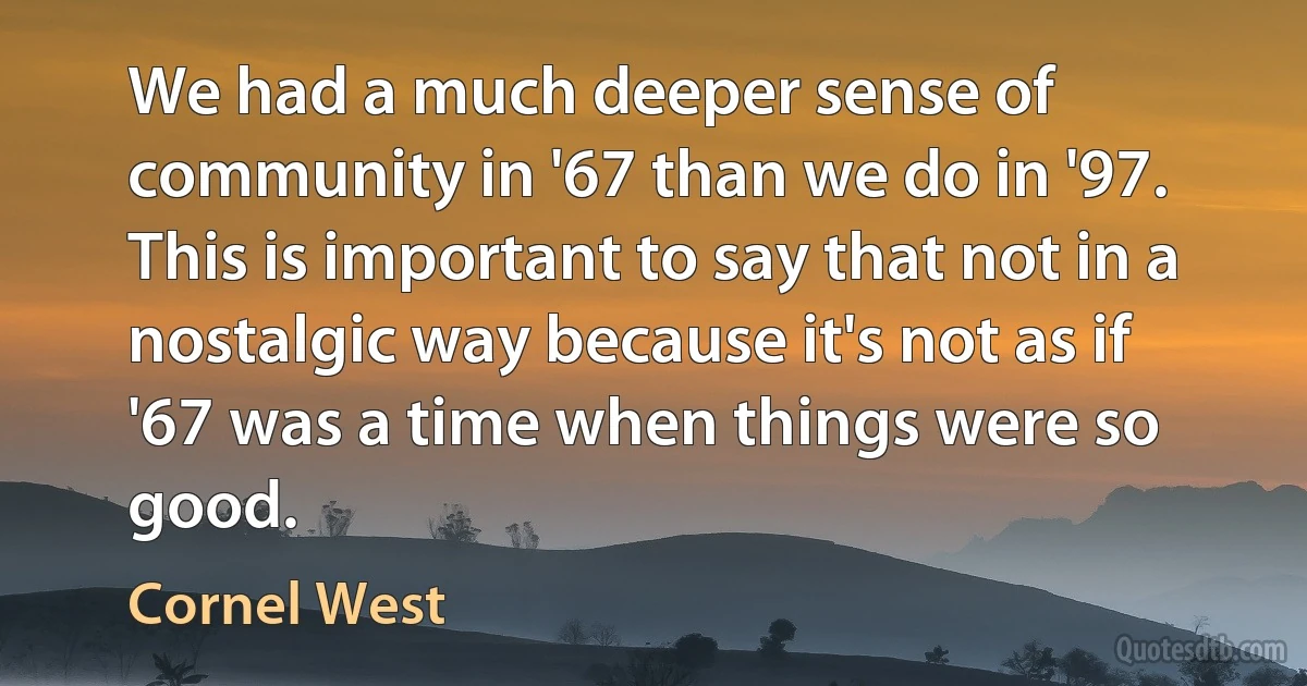 We had a much deeper sense of community in '67 than we do in '97. This is important to say that not in a nostalgic way because it's not as if '67 was a time when things were so good. (Cornel West)