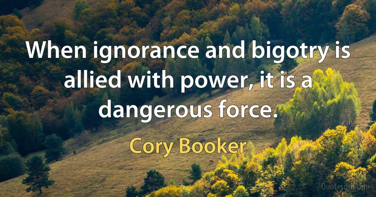 When ignorance and bigotry is allied with power, it is a dangerous force. (Cory Booker)