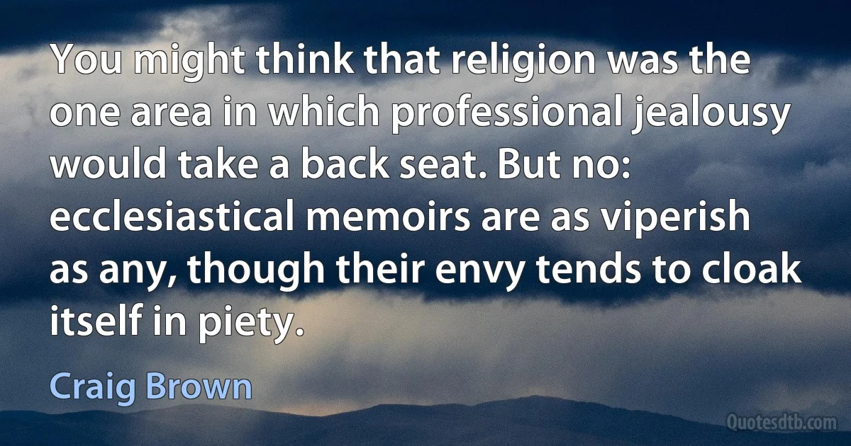 You might think that religion was the one area in which professional jealousy would take a back seat. But no: ecclesiastical memoirs are as viperish as any, though their envy tends to cloak itself in piety. (Craig Brown)