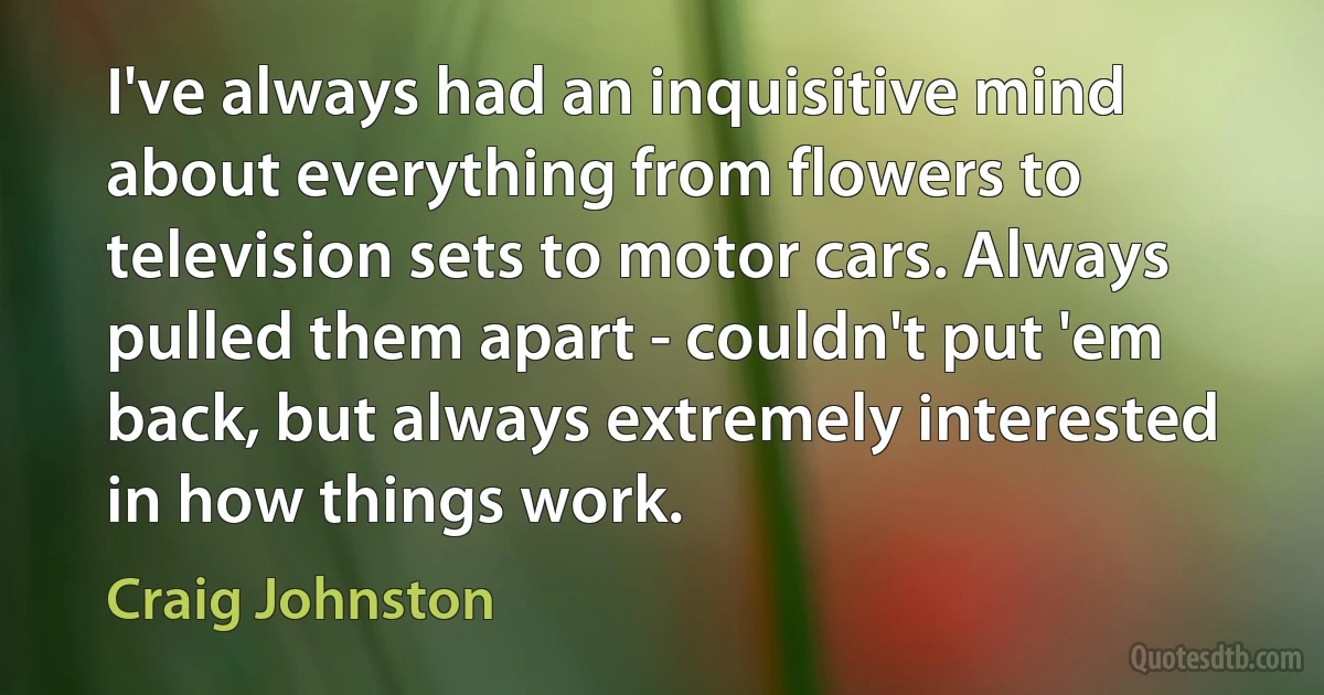 I've always had an inquisitive mind about everything from flowers to television sets to motor cars. Always pulled them apart - couldn't put 'em back, but always extremely interested in how things work. (Craig Johnston)