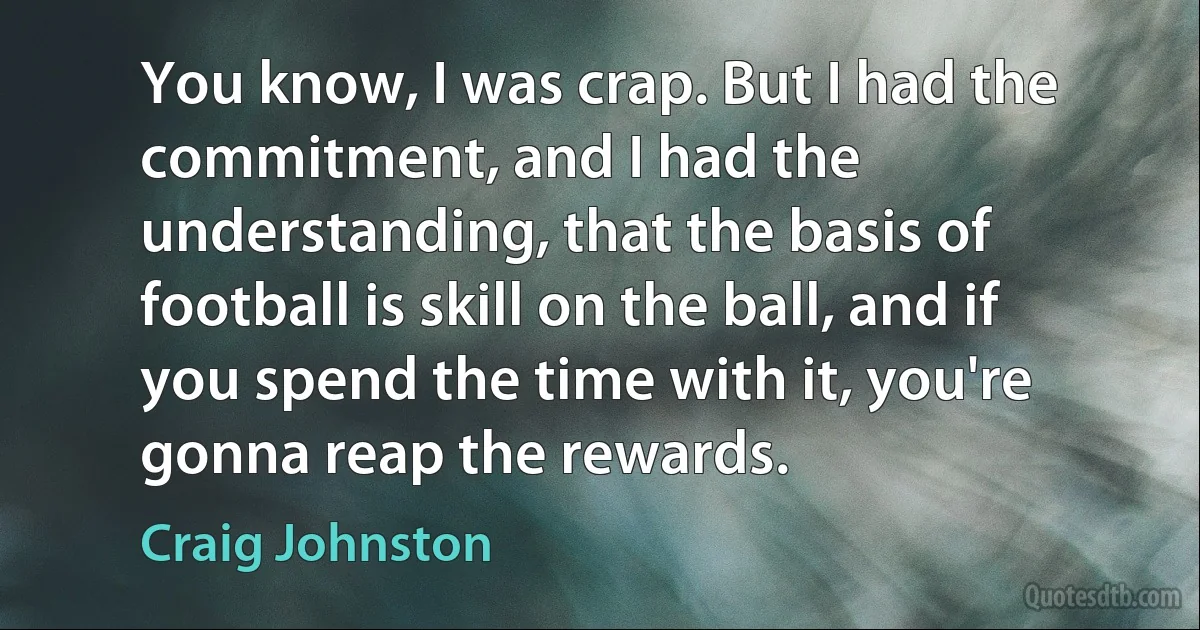 You know, I was crap. But I had the commitment, and I had the understanding, that the basis of football is skill on the ball, and if you spend the time with it, you're gonna reap the rewards. (Craig Johnston)