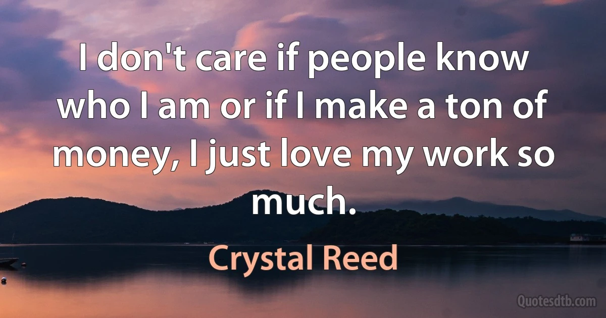 I don't care if people know who I am or if I make a ton of money, I just love my work so much. (Crystal Reed)