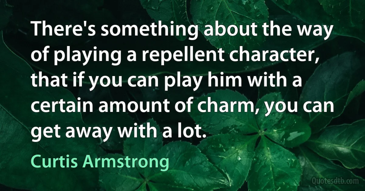 There's something about the way of playing a repellent character, that if you can play him with a certain amount of charm, you can get away with a lot. (Curtis Armstrong)