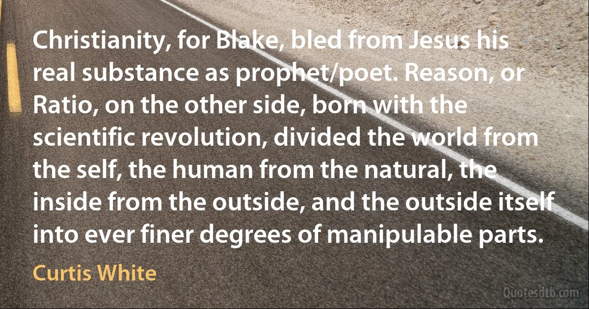 Christianity, for Blake, bled from Jesus his real substance as prophet/poet. Reason, or Ratio, on the other side, born with the scientific revolution, divided the world from the self, the human from the natural, the inside from the outside, and the outside itself into ever finer degrees of manipulable parts. (Curtis White)